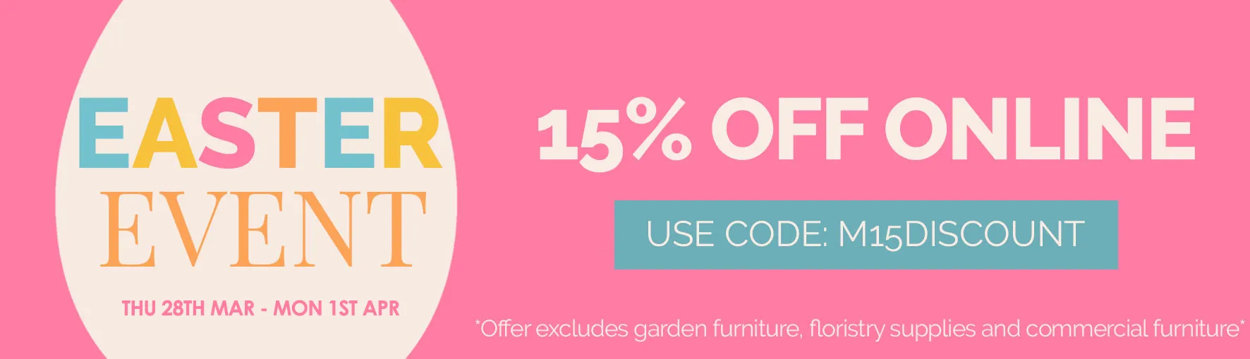 easter event sale 15% off online - use code M15DISCOUNT - 28th March till 1st April - excludes garden furniture, floristy supplies and commercial furniture